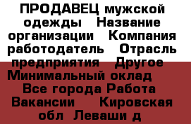 ПРОДАВЕЦ мужской одежды › Название организации ­ Компания-работодатель › Отрасль предприятия ­ Другое › Минимальный оклад ­ 1 - Все города Работа » Вакансии   . Кировская обл.,Леваши д.